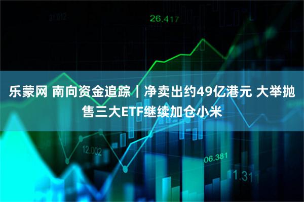 乐蒙网 南向资金追踪｜净卖出约49亿港元 大举抛售三大ETF继续加仓小米