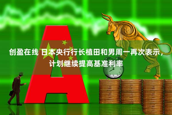 创盈在线 日本央行行长植田和男周一再次表示，计划继续提高基准利率