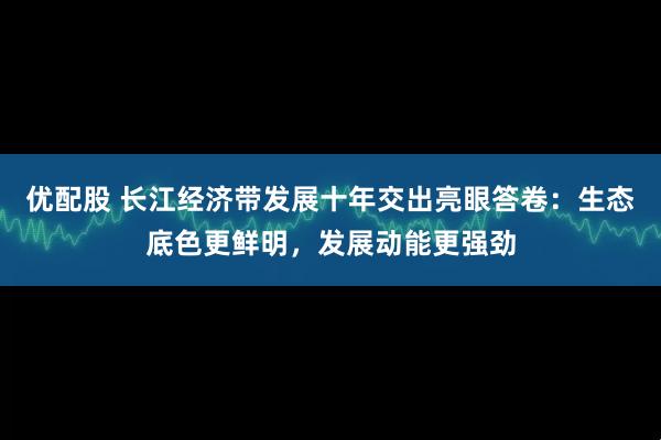 优配股 长江经济带发展十年交出亮眼答卷：生态底色更鲜明，发展动能更强劲
