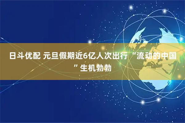 日斗优配 元旦假期近6亿人次出行 “流动的中国”生机勃勃