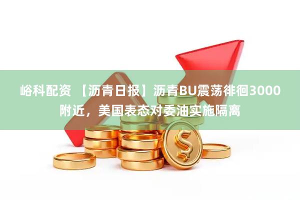 峪科配资 【沥青日报】沥青BU震荡徘徊3000附近，美国表态对委油实施隔离