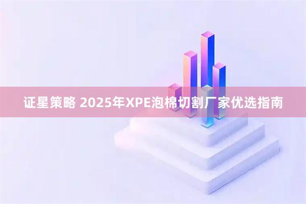 证星策略 2025年XPE泡棉切割厂家优选指南