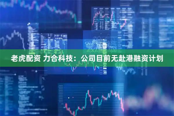 老虎配资 力合科技：公司目前无赴港融资计划