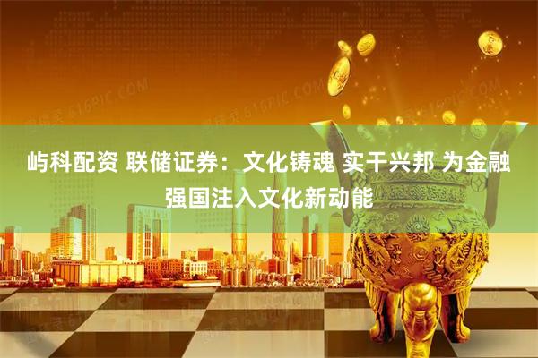 屿科配资 联储证券：文化铸魂 实干兴邦 为金融强国注入文化新动能