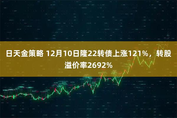日天金策略 12月10日隆22转债上涨121%，转股溢价率2692%