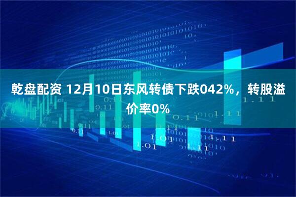 乾盘配资 12月10日东风转债下跌042%，转股溢价率0%