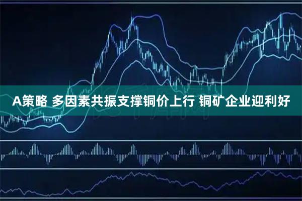 A策略 多因素共振支撑铜价上行 铜矿企业迎利好