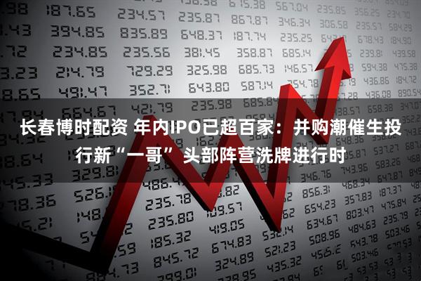 长春博时配资 年内IPO已超百家：并购潮催生投行新“一哥” 头部阵营洗牌进行时