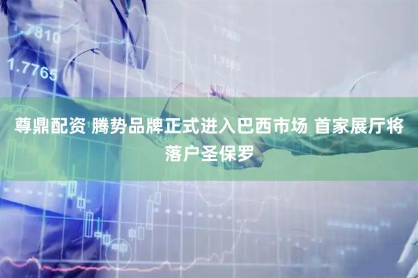 尊鼎配资 腾势品牌正式进入巴西市场 首家展厅将落户圣保罗