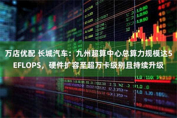 万店优配 长城汽车：九州超算中心总算力规模达5EFLOPS，硬件扩容至超万卡级别且持续升级