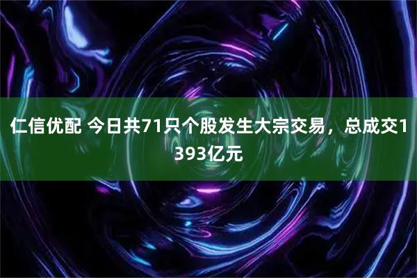 仁信优配 今日共71只个股发生大宗交易，总成交1393亿元