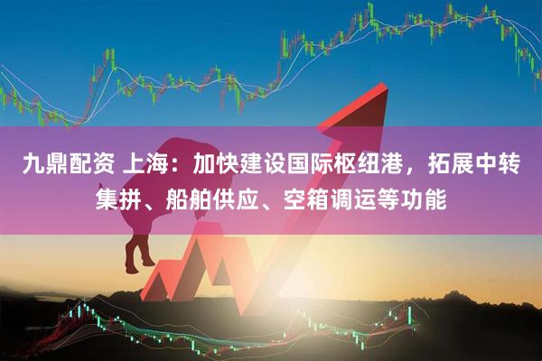 九鼎配资 上海：加快建设国际枢纽港，拓展中转集拼、船舶供应、空箱调运等功能