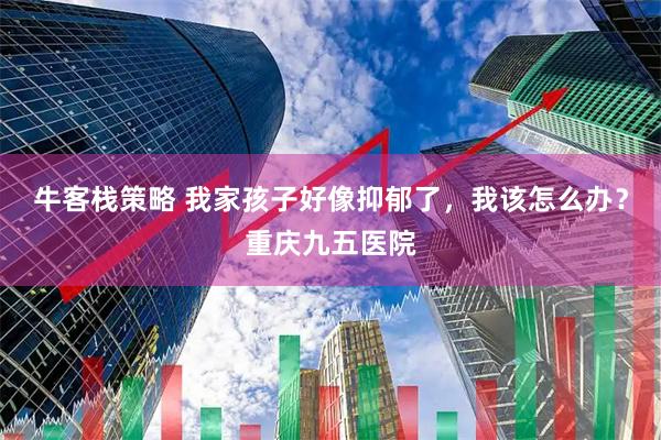 牛客栈策略 我家孩子好像抑郁了，我该怎么办？重庆九五医院