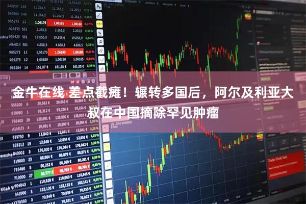 金牛在线 差点截瘫！辗转多国后，阿尔及利亚大叔在中国摘除罕见肿瘤