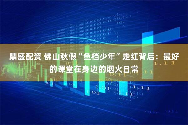 鼎盛配资 佛山秋假“鱼档少年”走红背后：最好的课堂在身边的烟火日常