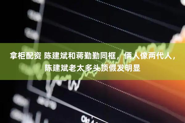 拿柜配资 陈建斌和蒋勤勤同框，俩人像两代人，陈建斌老太多头顶假发明显