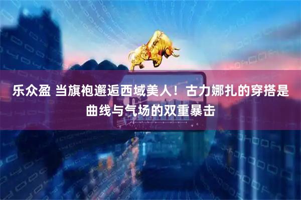 乐众盈 当旗袍邂逅西域美人！古力娜扎的穿搭是曲线与气场的双重暴击
