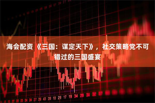 海会配资 《三国：谋定天下》，社交策略党不可错过的三国盛宴