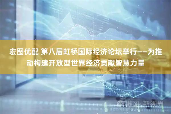 宏图优配 第八届虹桥国际经济论坛举行——为推动构建开放型世界经济贡献智慧力量