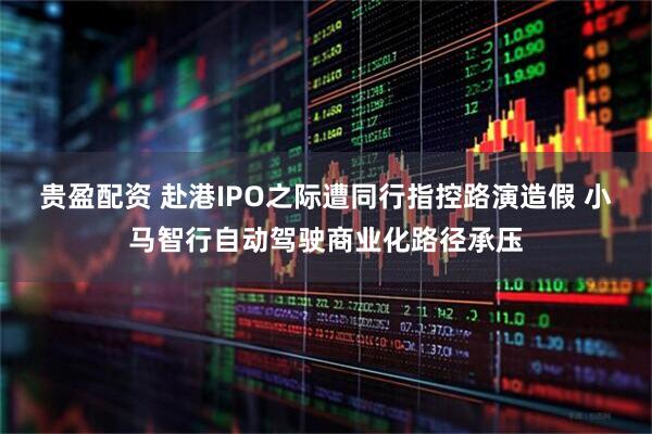 贵盈配资 赴港IPO之际遭同行指控路演造假 小马智行自动驾驶商业化路径承压