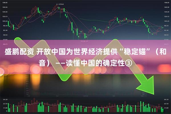 盛鹏配资 开放中国为世界经济提供“稳定锚”（和音） ——读懂中国的确定性③