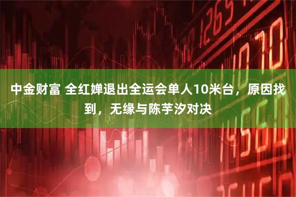 中金财富 全红婵退出全运会单人10米台，原因找到，无缘与陈芋汐对决