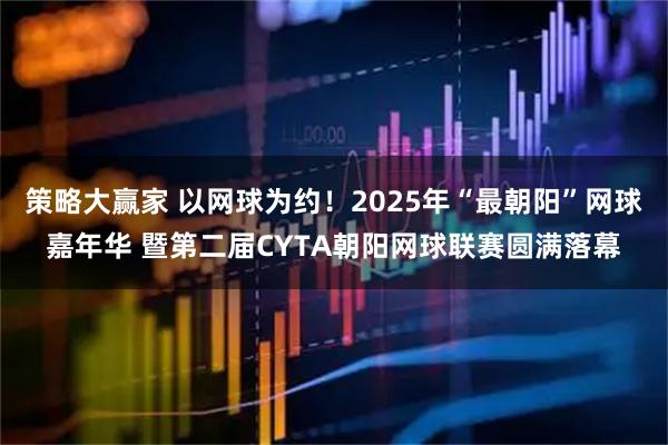 策略大赢家 以网球为约！2025年“最朝阳”网球嘉年华 暨第二届CYTA朝阳网球联赛圆满落幕
