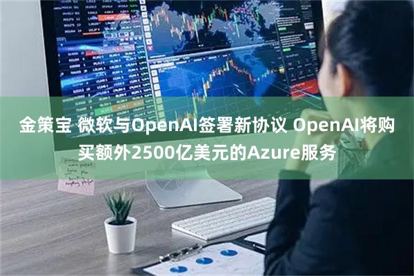 金策宝 微软与OpenAI签署新协议 OpenAI将购买额外2500亿美元的Azure服务