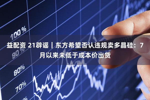 益配资 21辟谣｜东方希望否认违规卖多晶硅：7月以来未低于成本价出货