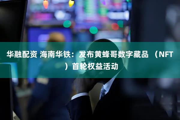 华融配资 海南华铁：发布黄蜂哥数字藏品 （NFT ）首轮权益活动