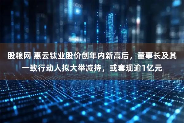 股粮网 惠云钛业股价创年内新高后，董事长及其一致行动人拟大举减持，或套现逾1亿元