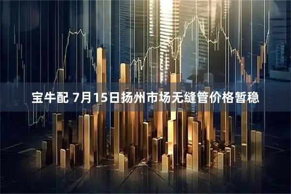 宝牛配 7月15日扬州市场无缝管价格暂稳