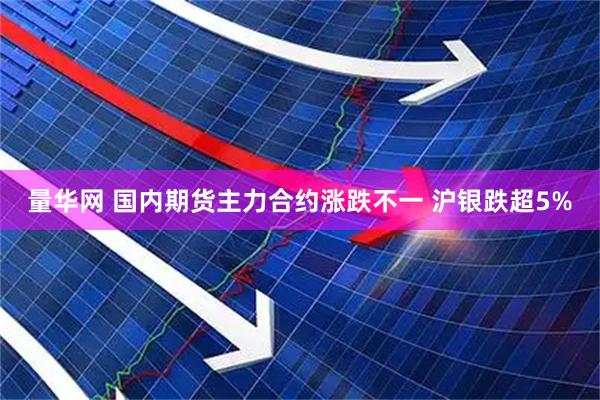 量华网 国内期货主力合约涨跌不一 沪银跌超5%