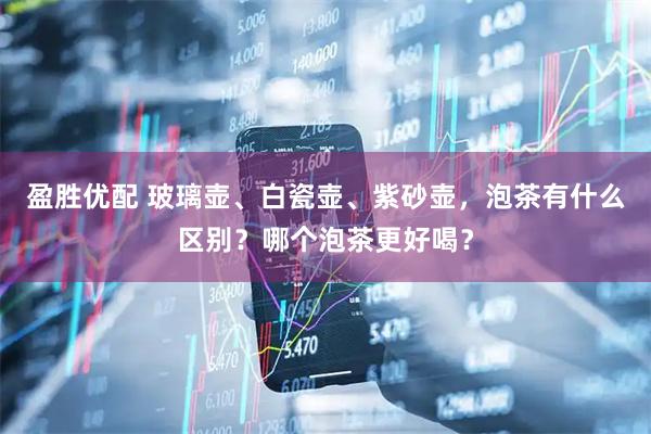 盈胜优配 玻璃壶、白瓷壶、紫砂壶，泡茶有什么区别？哪个泡茶更好喝？