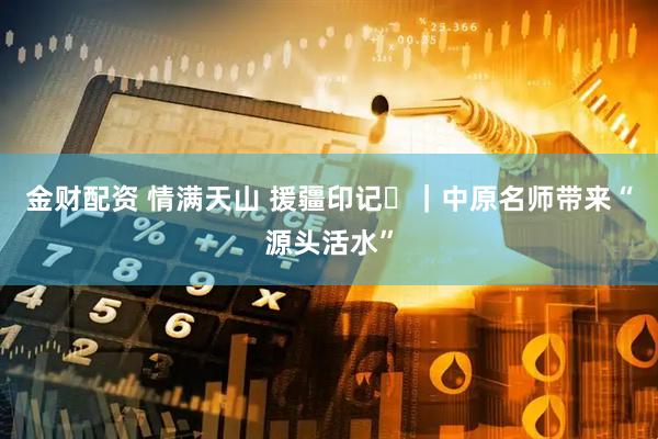 金财配资 情满天山 援疆印记⑳|中原名师带来“源头活水”